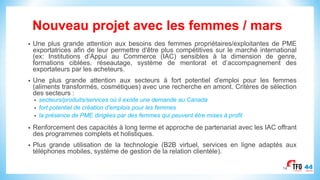 Nouveau projet avec les femmes / mars
• Une plus grande attention aux besoins des femmes propriétaires/exploitantes de PME
exportatrices afin de leur permettre d'être plus compétitives sur le marché international
(ex: Institutions d’Appui au Commerce (IAC) sensibles à la dimension de genre,
formations ciblées, réseautage, système de mentorat et d’accompagnement des
exportateurs par les acheteurs.
• Une plus grande attention aux secteurs à fort potentiel d'emploi pour les femmes
(aliments transformés, cosmétiques) avec une recherche en amont. Critères de sélection
des secteurs :
• secteurs/produits/services où il existe une demande au Canada
• fort potentiel de création d'emplois pour les femmes
• la présence de PME dirigées par des femmes qui peuvent être mises à profit
• Renforcement des capacités à long terme et approche de partenariat avec les IAC offrant
des programmes complets et holistiques.
• Plus grande utilisation de la technologie (B2B virtuel, services en ligne adaptés aux
téléphones mobiles, système de gestion de la relation clientèle).
14
 
