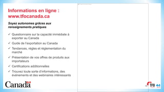 15
Informations en ligne :
www.tfocanada.ca
Soyez autonomes grâces aux
renseignements pratiques
ü Questionnaire sur la capacité immédiate à
exporter au Canada
ü Guide de l’exportation au Canada
ü Tendances, règles et réglementation du
marché
ü Présentation de vos offres de produits aux
importateurs
ü Certifications additionnelles
ü Trouvez toute sorte d’informations, des
événements et des webinaires intéressants
This image cannot currently be displayed.
 