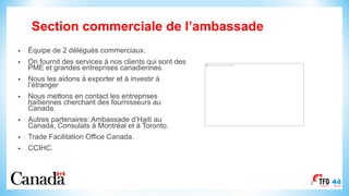Section commerciale de l’ambassade
• Équipe de 2 délégués commerciaux.
• On fournit des services à nos clients qui sont des
PME et grandes entreprises canadiennes.
• Nous les aidons à exporter et à investir à
l’étranger
• Nous mettons en contact les entreprises
haïtiennes cherchant des fournisseurs au
Canada.
• Autres partenaires: Ambassade d’Haiti au
Canada, Consulats à Montréal et à Toronto.
• Trade Facilitation Office Canada.
• CCIHC.
2
This image cannot currently be displayed.
 
