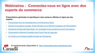 2020
Enregistrements disponibles à https://www.tfocanada.ca/webinars.php
Webinaires : Connectez-vous en ligne avec des
experts du commerce
Présentations générales et spécifiques à des secteurs offertes en ligne par des
experts.
• Comprendre les Lois Canadiennes sur la Nourriture Saine
• Grocery Innovations Canada: Porte d’Entrée sur le Marché Canadien de l’Alimentation
• Systèmes de Sécurité Alimentaire: Un avantage Concurrentiel pour les Fournisseurs
• Comprendre le Marché Canadien des Fruits Frais et Légumes
• Un Guide sur la Responsabilité Sociale de l’Entreprise
 