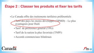 Étape 2 : Classer les produits et fixer les tarifs
• Le Canada offre des traitements tarifaires préférentiels
• Tarif des pays les moins développés (TPMD) – Le plus
avantageux pour Haiti
• Tarif de préférence général (TPG)
• Tarif de la nation la plus favorisée (TNPF)
• Accords commerciaux bilatéraux
26
 