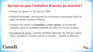 Qu’est-ce que l’initiative d’accès au marché?
• Entrée en vigueur le 1er janvier 2003
• Objectif principal : promouvoir la croissance économique dans les
pays les moins avancés (PMAs)
• Assurer une entrée en franchise et hors quota sur le marché
canadien pour les produits exportés des pays les moins avancés
• Exception de quota : certains produits agricoles ne sont pas inclus
(p.ex.: produits avicoles, laitiers et d’œufs – volaille et dérivés)
27
 