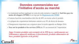 Données commerciales sur
l’initiative d’accès au marché
• Le traitement tarifaire appliqué en vertu de cette initiative s’appelle le Tarif des pays les
moins développés (TPMD) et est régi par les Règlements des TPMD
• Contenu local des marchandises doit être de 40% ou moins selon le produit.
• La plupart des exportations haïtiennes entrent avec 0% de droits de douanes.
• Changements importants aux exigences pour le textile apportés au Budget 2016
• Taxe sur les produits et les services (TPS) de 5% au moment de l’importation
Note: Certains produits sont exemptés de la TPS (p.ex.: médicaments sur
ordonnance, appareils médicaux et fonctionnels, produits alimentaires de
base, produits agricoles et de pêche)
28
 