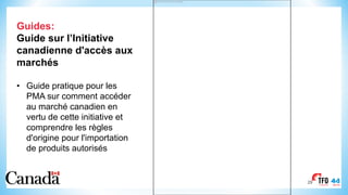 29
Guides:
Guide sur l’Initiative
canadienne d'accès aux
marchés
• Guide pratique pour les
PMA sur comment accéder
au marché canadien en
vertu de cette initiative et
comprendre les règles
d'origine pour l'importation
de produits autorisés
This image cannot currently be displayed.
 
