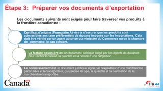Étape 3: Préparer vos documents d’exportation
Les documents suivants sont exigés pour faire traverser vos produits à
la frontière canadienne :
31
Certificat d’origine (Formulaire A) vise à s’assurer que les produits sont
admissibles aux taux préférentiels de douane imposés sur les importations. Cela
doit être vérifié par un agent autorisé du ministère du Commerce ou de la chambre
de commerce, le cas échéant.
La facture douanière est un document juridique exigé par les agents de douanes
pour vérifier la valeur, la quantité et la nature d’une cargaison.
Le connaissement est un document juridique signé par l’expéditeur d’une marchandise
particulière et le transporteur, qui précise le type, la quantité et la destination de la
marchandise transportée.
 