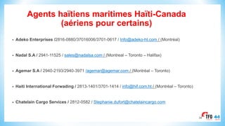 Agents haïtiens maritimes Haïti-Canada
(aériens pour certains)
• Adeko Enterprises /2816-0880/37016006/3701-0617 / Info@adeko-ht.com / (Montréal)
• Nadal S.A / 2941-11525 / sales@nadalsa.com / (Montreal – Toronto – Halifax)
• Agemar S.A / 2940-2193/2940-3971 /agemar@agemar.com / (Montréal – Toronto)
• Haiti International Forwading / 2813-1401/3701-1414 / info@hif.com.ht / (Montréal – Toronto)
• Chatelain Cargo Services / 2812-0582 / Stephanie.dufort@chatelaincargo.com
34
 