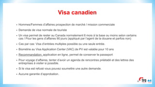 Visa canadien
• Hommes/Femmes d’affaires prospection de marché / mission commerciale
• Demande de visa normale de touriste
• Un visa permet de rester au Canada normalement 6 mois à la base ou moins selon certains
cas / Pour les gens d’affaires 90 jours (appliqué par l’agent de la douane et parfois non)
• Cas par cas: Visa d’entrées multiples possible ou une seule entrée.
• Biométrie au Visa Application Center (VAC) de PV est valable pour 10 ans
• Recommandation: application en ligne, permet de conserver le passeport
• Pour voyage d’affaires, tenter d’avoir un agenda de rencontres préétabli et des lettres des
entreprises à visiter si possible.
• Si le visa est refusé vous pouvez soumettre une autre demande.
• Aucune garantie d’approbation.
35
 