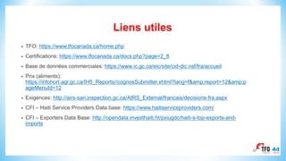 Liens utiles
• TFO: https://www.tfocanada.ca/home.php
• Certifications: https://www.tfocanada.ca/docs.php?page=2_8
• Base de données commerciales: https://www.ic.gc.ca/eic/site/cid-dic.nsf/fra/accueil
• Prix (aliments):
https://infohort.agr.gc.ca/IH5_Reports//cognosSubmitter.xhtml?lang=f&amp;report=12&amp;p
ageMenuId=12
• Exigences: http://airs-sari.inspection.gc.ca/AIRS_External/francais/decisions-fra.aspx
• CFI – Haiti Service Providers Data base: https://www.haitiserviceproviders.com/
• CFI – Exporters Data Base: http://opendata.investhaiti.ht/pxiugdc/haiti-s-top-exports-and-
imports
37
 