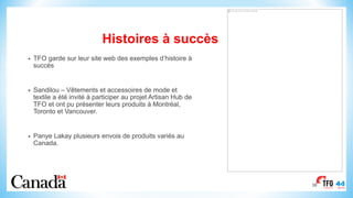 Histoires à succès
• TFO garde sur leur site web des exemples d’histoire à
succès
• Sandilou – Vêtements et accessoires de mode et
textile a été invité à participer au projet Artisan Hub de
TFO et ont pu présenter leurs produits à Montréal,
Toronto et Vancouver.
• Panye Lakay plusieurs envois de produits variés au
Canada.
38
This image cannot currently be displayed.
 