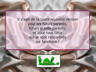 Il s’agit de la toute nouvelle version
        pour les futurs parents,
         futurs grands-parents,
           et pour tous ceux
         qui se sont rencontrés
             sur facebook !
 