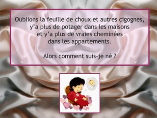 Oublions la feuille de choux et autres cigognes,
     y’a plus de potager dans les maisons
       et y’a plus de vraies cheminées
            dans les appartements.

          Alors comment suis-je né ?
 