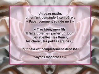 Un beau matin,
  un enfant demande à son père :
  « Papa, comment suis-je né ? »

         « Très bien, mon fils.
  Il fallait bien en parler un jour.
        Les abeilles, les fleurs,
  les choux, les petites graines...

Tout cela est complètement dépassé !

        Soyons modernes ! »
 