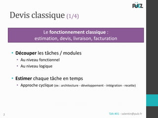 Devis classique (1/4)
                     Le fonctionnement classique :
                 estimation, devis, livraison, facturation

    • Découper les tâches / modules
      • Au niveau fonctionnel
      • Au niveau logique

    • Estimer chaque tâche en temps
      • Approche cyclique (ex : architecture - développement - intégration - recette)




2                                                                  Tälk #01 - valentin@pulz.fr
 