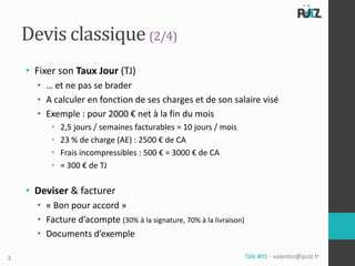 Devis classique (2/4)
    • Fixer son Taux Jour (TJ)
      • … et ne pas se brader
      • A calculer en fonction de ses charges et de son salaire visé
      • Exemple : pour 2000 € net à la fin du mois
          •   2,5 jours / semaines facturables = 10 jours / mois
          •   23 % de charge (AE) : 2500 € de CA
          •   Frais incompressibles : 500 € = 3000 € de CA
          •   = 300 € de TJ

    • Deviser & facturer
      • « Bon pour accord »
      • Facture d’acompte (30% à la signature, 70% à la livraison)
      • Documents d’exemple

3                                                                    Tälk #01 - valentin@pulz.fr
 