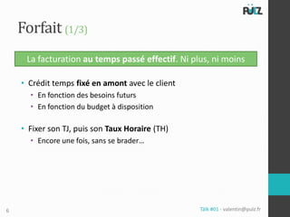 Forfait (1/3)
     La facturation au temps passé effectif. Ni plus, ni moins

    • Crédit temps fixé en amont avec le client
      • En fonction des besoins futurs
      • En fonction du budget à disposition

    • Fixer son TJ, puis son Taux Horaire (TH)
      • Encore une fois, sans se brader…




6                                                 Tälk #01 - valentin@pulz.fr
 