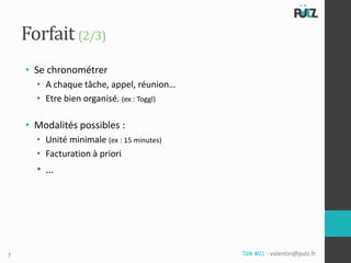Forfait (2/3)
    • Se chronométrer
      • A chaque tâche, appel, réunion…
      • Etre bien organisé. (ex : Toggl)

    • Modalités possibles :
      • Unité minimale (ex : 15 minutes)
      • Facturation à priori
      • …




7                                          Tälk #01 - valentin@pulz.fr
 