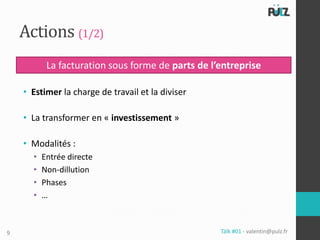 Actions (1/2)
           La facturation sous forme de parts de l’entreprise

    • Estimer la charge de travail et la diviser

    • La transformer en « investissement »

    • Modalités :
      •   Entrée directe
      •   Non-dillution
      •   Phases
      •   …



9                                                  Tälk #01 - valentin@pulz.fr
 