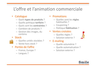 L’offre et l’animation commerciale
• Catalogue
– Quels types de produits ?
– Quelle politique tarifaire ?
– Quels sont les contraintes ?
– Combien de produits ?
– Gestion des images, du
contenu
• Promotions
– Quelles sont les règles
habituelles ?
– Couponing ?
– Politique fidélisation ?
• Ventes croisées
– Quelles règles ?contenu
• Stock
– Quelles unités stockées ?
– Vente hors stock ?
• Portée de l’offre
– France, Europe ?
– Langues ?
– Quelles règles ?
– Solution externe ?
• E-mailing
– Quelle volumétrie ?
– Quelle automatisation ?
– Solution externe ?
 