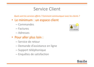 Service Client
Quels sont les services offerts ? Comment communiquer avec les clients ?
• Le minimum : un espace client
– Commandes
– Factures
– Adresses– Adresses
• Pour aller plus loin :
– Service de retour
– Demande d’assistance en ligne
– Support téléphonique
– Enquêtes de satisfaction
 