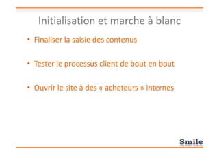 Initialisation et marche à blanc
• Finaliser la saisie des contenus
• Tester le processus client de bout en bout
• Ouvrir le site à des « acheteurs » internes
 