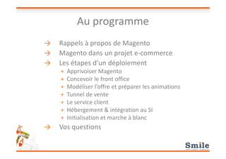 Au programme
→ Rappels à propos de Magento
→ Magento dans un projet e-commerce
→ Les étapes d’un déploiement
+ Apprivoiser Magento
+ Concevoir le front office+ Concevoir le front office
+ Modéliser l’offre et préparer les animations
+ Tunnel de vente
+ Le service client
+ Hébergement & intégration au SI
+ Initialisation et marche à blanc
→ Vos questions
 
