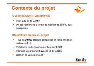 Contexte du projet
• Volet B2B de la CAMIF
• Un des leaders de la vente de mobilier de bureau aux
entreprises
Qui est la CAMIF Collectivité?
• Plus de 30 000 produits complexes en ligne (mobilier,
audiovisuel…)
• Plateforme multi-boutiques entièrement B2B
• Interfacé intégralement avec le SI de la CCE
• Gestion de ventes privées
Objectifs et enjeux du projet
 