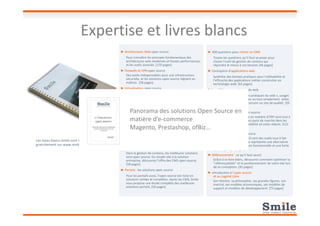 ► Architectures Web open source
Pour connaître les principes fondamentaux des
architectures web modernes et hautes performances,
et les outils associés. [170 pages]
► Firewalls et VPN open source
Des outils indispensables pour une infrastructure
sécurisée, et les solutions open source règnent en
maîtres. [58 pages].
► Virtualisation open source
Pour comprendre les principes de la virtualisation,
connaître les solutions, découvrir les domaines
d’applications variés, et bénéficier du retour
d’expérience de Smile. [41 pages].
► Décisionnel : les solutions open source
Générateurs d’états, analyse multidimensionnelle, ETL
► 200 questions pour choisir un CMS
Toutes les questions qu’il faut se poser pour
choisir l’outil de gestion de contenu qui
répondra le mieux à vos besoins [46 pages]
► Conception d'applications web
Synthèse des bonnes pratiques pour l'utilisabilité et
l'efficacité des applications métier construites en
technologie web. [61 pages]
► Les 100 bonnes pratiques du web
Cent et quelques « bonnes pratiques du web », usages
et astuces, incontournables ou tout simplement utiles
et qui vous aideront à construire un site de qualité. [26
pages]
► ERP/PGI: les solutions open source
Expertise et livres blancs
Panorama des solutions Open Source enGénérateurs d’états, analyse multidimensionnelle, ETL
ou datamining, découvrez les meilleurs outils et suites
de la business intelligence open source. [74 pages]
► Les frameworks PHP
Une présentation complète des frameworks et
composants qui permettent de réduire les temps de
développement des applications, tout en améliorant
leur qualité. [77 pages]
► Gestions de contenu : solutions open source
Dans la gestion de contenu, les meilleures solutions
sont open source. Du simple site à la solution
entreprise, découvrez l’offre des CMS open source.
[58 pages]
► Portails : les solutions open source
Pour les portails aussi, l’open source est riche en
solutions solides et complètes. Après les CMS, Smile
vous propose une étude complète des meilleures
solutions portails. [50 pages]
► ERP/PGI: les solutions open source
Des solutions open source en matière d’ERP sont tout à
fait matures et gagnent des parts de marché dans les
entreprises, apportant flexibilité et coûts réduits. [121
pages]
► GED : les solutions open source
Les vraies solutions de GED sont des outils tout à fait
spécifiques ; l’open source représente une alternative
solide, une large couverture fonctionnelle et une forte
dynamique. [77 pages]
► Référencement : ce qu’il faut savoir
Grâce à ce livre blanc, découvrez comment optimiser la
"référençabilité" et le positionnement de votre site lors
de sa conception. [45 pages]
► Introduction à l’open source
et au Logiciel Libre
Son histoire, sa philosophie, ses grandes figures, son
marché, ses modèles économiques, ses modèles de
support et modèles de développement. [75 pages]
Les livres blancs Smile sont téléchargeables
gratuitement sur www.smile.fr
Panorama des solutions Open Source en
matière d’e-commerce
Magento, Prestashop, ofBiz…
 