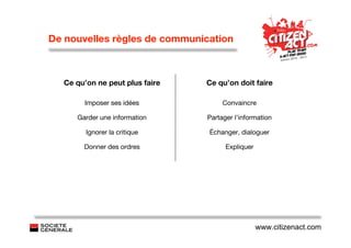 De nouvelles règles de communication



  Ce qu’on ne peut plus faire   Ce qu’on doit faire

       Imposer ses idées             Convaincre

     Garder une information     Partager l’information

        Ignorer la critique     Échanger, dialoguer

       Donner des ordres              Expliquer




                                                  www.citizenact.com
 