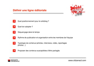 Déﬁnir une ligne éditoriale


>   Quel positionnement pour le wikiblog ?


>   Quel ton adopter ?


>   Séquençage dans le temps


>   Rythme de publication et organisation entre les membres de l’équipe


>   Typologie de contenus (articles, interviews, vidéo, reportages
    photos…)


>   Proposer des contenus susceptibles d’être partagés




                                                                     www.citizenact.com
 