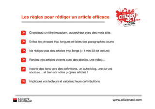 Les règles pour rédiger un article efﬁcace


>   Choisissez un titre impactant, accrocheur avec des mots clés


>   Evitez les phrases trop longues et faites des paragraphes courts


>   Ne rédigez pas des articles trop longs (< 1 min 30 de lecture)


>   Rendez vos articles vivants avec des photos, une vidéo…


>   Insérer des liens vers des déﬁnitions, un autre blog, une de vos
    sources… et bien sûr votre propres articles !


>   Impliquez vos lecteurs et valorisez leurs contributions




                                                                       www.citizenact.com
 