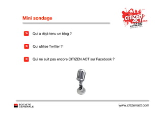 Mini sondage


 >   Qui a déjà tenu un blog ?


 >   Qui utilise Twitter ?


 >   Qui ne suit pas encore CITIZEN ACT sur Facebook ?




                                                         www.citizenact.com
 