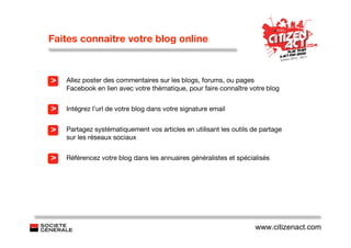 Faites connaitre votre blog online



>   Allez poster des commentaires sur les blogs, forums, ou pages
    Facebook en lien avec votre thématique, pour faire connaître votre blog


>   Intégrez l’url de votre blog dans votre signature email


>   Partagez systématiquement vos articles en utilisant les outils de partage
    sur les réseaux sociaux


>   Référencez votre blog dans les annuaires généralistes et spécialisés




                                                                    www.citizenact.com
 