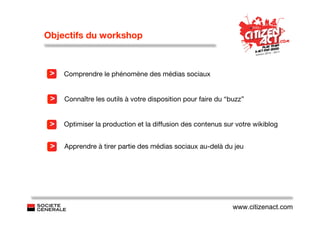Objectifs du workshop



 >   Comprendre le phénomène des médias sociaux


 >   Connaître les outils à votre disposition pour faire du “buzz”


 >   Optimiser la production et la diffusion des contenus sur votre wikiblog


 >   Apprendre à tirer partie des médias sociaux au-delà du jeu




                                                              www.citizenact.com
 