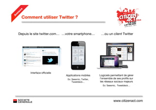 e
   ex
 nn
     Comment utiliser Twitter ?
A




   Depuis le site twitter.com… …votre smartphone…         …ou un client Twitter




          Interface ofﬁcielle
                                Applications mobiles     Logiciels permettant de gérer
                                 Ex: Seesmic, Twitter,   l’ensemble de ses proﬁls sur
                                     Tweetdeck…          les réseaux sociaux majeurs
                                                           Ex: Seesmic, Tweetdeck…




                                                                    www.citizenact.com
 