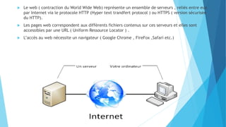  Le web ( contraction du World Wide Web) représente un ensemble de serveurs , reliés entre eux
par Internet via le protocole HTTP (Hyper text trandfert protocol ) ou HTTPS ( version sécurisée
du HTTP).
 Les pages web correspondent aux différents fichiers contenus sur ces serveurs et elles sont
accessibles par une URL ( Uniform Ressource Locator ) .
 L’accès au web nécessite un navigateur ( Google Chrome , FireFox ,Safari etc.)
 
