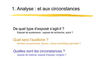 1. Analyse : et aux circonstances

De quel type d’exposé s’agit-il ?

Exposé de soutenance , exposé de recherche, autre ?

Quel sera l’auditoire ?

Nombre de personnes, Niveau, culture scientifique générale ?

Quelles sont les circonstances ?

exposé de maitrise, exposé d’équipe, congrès ?

 