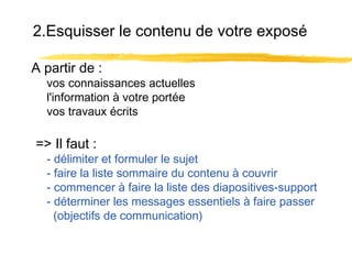 2.Esquisser le contenu de votre exposé
A partir de :

vos connaissances actuelles
l'information à votre portée
vos travaux écrits

=> Il faut :

- délimiter et formuler le sujet
- faire la liste sommaire du contenu à couvrir
- commencer à faire la liste des diapositives-support
- déterminer les messages essentiels à faire passer
(objectifs de communication)

 