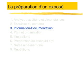 La préparation d’un exposé
1. Analyse : auditoire et circonstances
2. Esquisse du contenu
3. Information-Documentation
4. Plan et organisation
5. Illustrations
6. Préparation du discours oral
7. Notes aide-mémoire
8. Répétitions

 