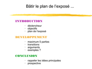 Bâtir le plan de l’exposé ...

INTRODUCTION
･ déclencheur
･ objectifs
･ plan de l’exposé

DEVELOPPEMENT
･
･
･
･

maximum 5 parties
transitions
arguments
exemples ?

CONCLUSION
･ rappeler les idées principales
･ prospective

 
