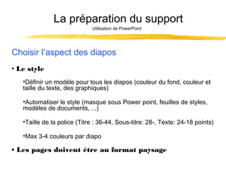 La préparation du support
Utilisation de PowerPoint

Choisir l’aspect des diapos
• Le style
•Définir un modèle pour tous les diapos (couleur du fond, couleur et
taille du texte, des graphiques)
•Automatiser le style (masque sous Power point, feuilles de styles,
modèles de documents, ...)
•Taille de la police (Titre : 36-44, Sous-titre: 28-, Texte: 24-18 points)
•Max 3-4 couleurs par diapo

• Les pages doivent être au format paysage

 
