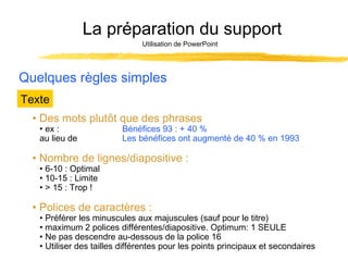La préparation du support
Utilisation de PowerPoint

Quelques règles simples
Texte
• Des mots plutôt que des phrases
• ex :
au lieu de

Bénéfices 93 : + 40 %
Les bénéfices ont augmenté de 40 % en 1993

• Nombre de lignes/diapositive :
• 6-10 : Optimal
• 10-15 : Limite
• > 15 : Trop !

• Polices de caractères :

• Préférer les minuscules aux majuscules (sauf pour le titre)
• maximum 2 polices différentes/diapositive. Optimum: 1 SEULE
• Ne pas descendre au-dessous de la police 16
• Utiliser des tailles différentes pour les points principaux et secondaires

 
