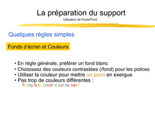 La préparation du support
Utilisation de PowerPoint

Quelques règles simples
Fonds d’écran et Couleurs
• En règle générale, préférer un fond blanc
• Choisissez des couleurs contrastées (/fond) pour les polices
• Utiliser la couleur pour mettre un point en exergue
• Pas trop de couleurs différentes :
Trying to be creative can be bad !

 