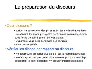 La préparation du discours

• Quel discours ?
• surtout ne pas répéter des phrases écrites sur les diapositives
• En général, les idées principales sont notées schématiquement
sous forme de points (mots) sur vos diapos.
• Oralement, vous allez construire des phrases
autour de ces points

• Vérifier les diapos par rapport au discours
• Ne pas prévoir de parler plus de 2-3’ sur la même diapositive
• sauf exception, ne pas parler d’un nouveau point sur une diapo
concernant le point précédent => prévoir une nouvelle diapo

 