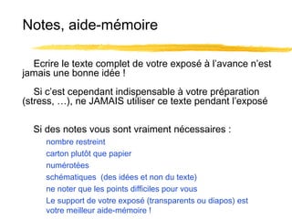 Notes, aide-mémoire
Ecrire le texte complet de votre exposé à l’avance n’est
jamais une bonne idée !
Si c’est cependant indispensable à votre préparation
(stress, …), ne JAMAIS utiliser ce texte pendant l’exposé
Si des notes vous sont vraiment nécessaires :
nombre restreint
carton plutôt que papier
numérotées
schématiques (des idées et non du texte)
ne noter que les points difficiles pour vous
Le support de votre exposé (transparents ou diapos) est
votre meilleur aide-mémoire !

 