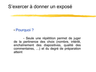 S’exercer à donner un exposé

• Pourquoi ?
- Seule une répétition permet de juger
de la pertinence des choix (nombre, intérêt,
enchaînement des diapositives, qualité des
commentaires, …) et du degré de préparation
atteint

 