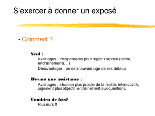 S’exercer à donner un exposé

• Comment ?
Seul :
Avantages : indispensable pour régler l’exposé (durée,
enchaînements, ..)
Désavantages : on est mauvais juge de ses défauts

Devant une assistance :
Avantages : situation plus proche de la réalité, interactivité,
jugement plus objectif, entraînement aux questions.

Combien de fois?
Plusieurs !!

 