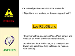 • Aucune répétition => catastrophe annoncée !
• Répétitions trop tardives => discours approximatif !
PIEGES

Les Répétitions
• Imprimer votre présentation PowerPoint permet une
répétition en toutes circonstances (transports, ..)

ASTUCES

•Au minimum deux répétitions, et si possible l’une
devant une assistance (vos collègues de mastère,
votre équipe)

 