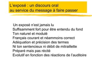 L’exposé : un discours oral
au service du message à faire passer
Un exposé n’est jamais lu
Suffisamment fort pour être entendu du fond
Ton naturel et modulé
Français courant et néammoins correct
Adéquation et précision des termes
Ni ton sentencieux ni débit de mitraillette
Préparé mais pas récité
Evolutif en fonction des réactions de l’auditoire

 