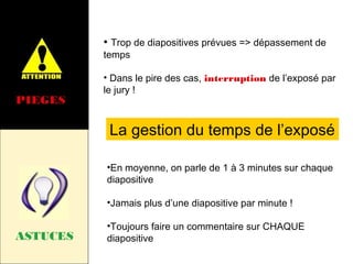 • Trop de diapositives prévues => dépassement de
temps

PIEGES

• Dans le pire des cas, interruption de l’exposé par
le jury !

La gestion du temps de l’exposé
•En moyenne, on parle de 1 à 3 minutes sur chaque
diapositive
•Jamais plus d’une diapositive par minute !

ASTUCES

•Toujours faire un commentaire sur CHAQUE
diapositive

 