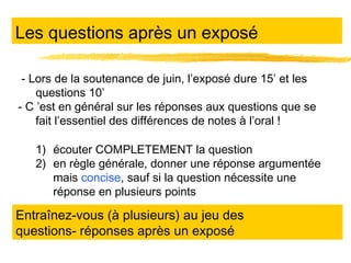 Les questions après un exposé
- Lors de la soutenance de juin, l’exposé dure 15’ et les
questions 10’
- C ’est en général sur les réponses aux questions que se
fait l’essentiel des différences de notes à l’oral !
1) écouter COMPLETEMENT la question
2) en règle générale, donner une réponse argumentée
mais concise, sauf si la question nécessite une
réponse en plusieurs points

Entraînez-vous (à plusieurs) au jeu des
questions- réponses après un exposé

 